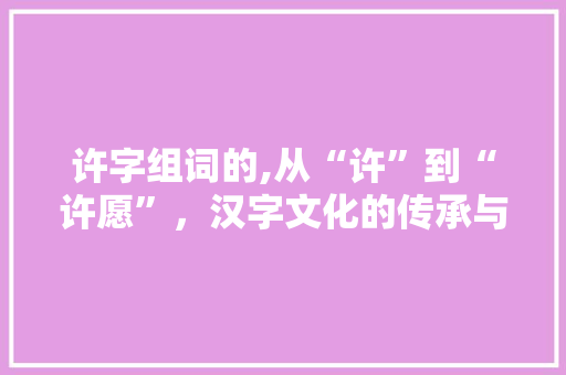 许字组词的,从“许”到“许愿”，汉字文化的传承与创新