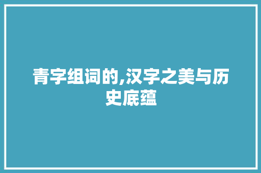 青字组词的,汉字之美与历史底蕴 工作报告