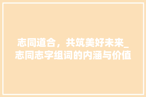 志同道合，共筑美好未来_志同志字组词的内涵与价值