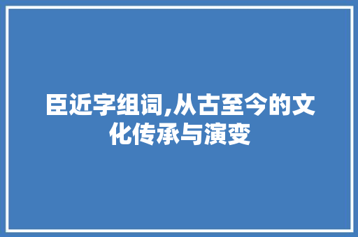 臣近字组词,从古至今的文化传承与演变
