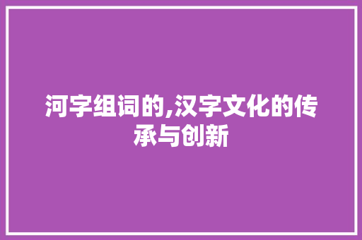 河字组词的,汉字文化的传承与创新