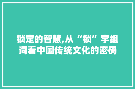 锁定的智慧,从“锁”字组词看中国传统文化的密码
