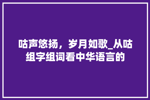 咕声悠扬，岁月如歌_从咕组字组词看中华语言的