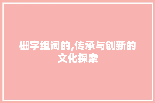 栅字组词的,传承与创新的文化探索