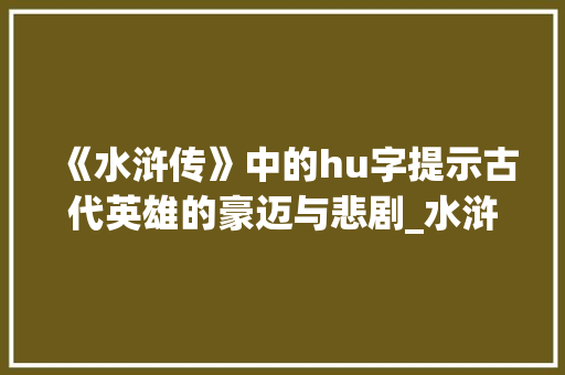 《水浒传》中的hu字提示古代英雄的豪迈与悲剧_水浒传的hu字什么意思