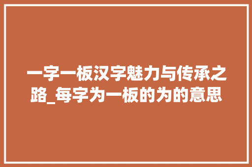 一字一板汉字魅力与传承之路_每字为一板的为的意思 采访稿