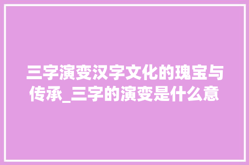 三字演变汉字文化的瑰宝与传承_三字的演变是什么意思 生活感悟