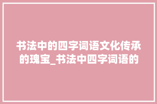 书法中的四字词语文化传承的瑰宝_书法中四字词语的意思