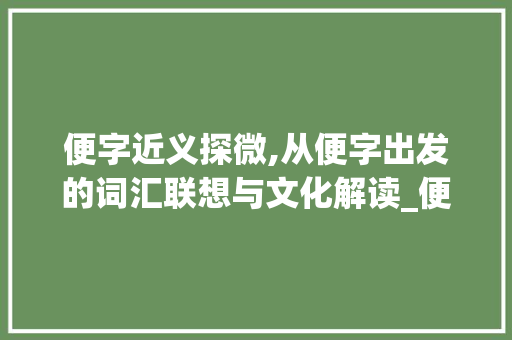 便字近义探微,从便字出发的词汇联想与文化解读_便字跟哪个字相近的意思 采访稿