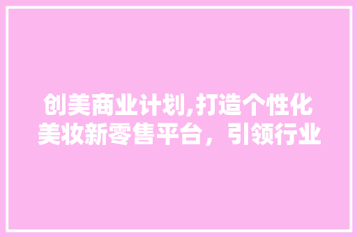 创美商业计划,打造个性化美妆新零售平台，引领行业变革 生活感悟