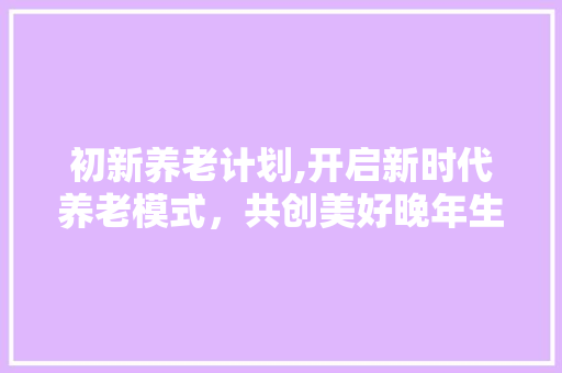 初新养老计划,开启新时代养老模式，共创美好晚年生活