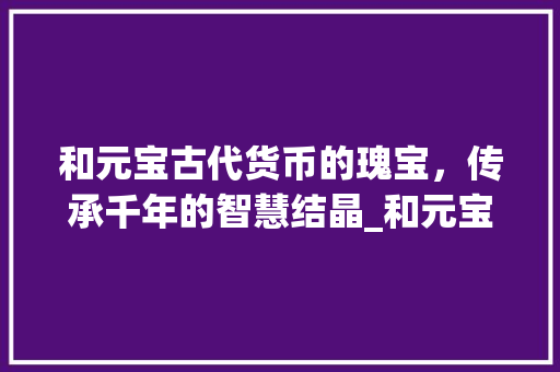 和元宝古代货币的瑰宝，传承千年的智慧结晶_和元宝相同意思的字