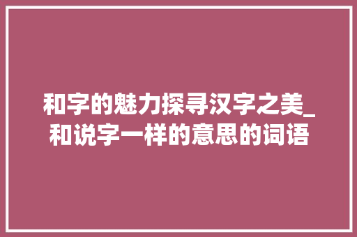和字的魅力探寻汉字之美_和说字一样的意思的词语