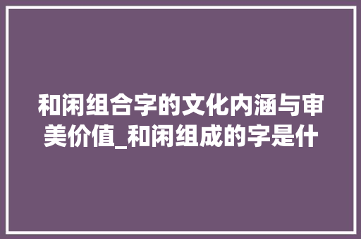 和闲组合字的文化内涵与审美价值_和闲组成的字是什么意思 工作报告