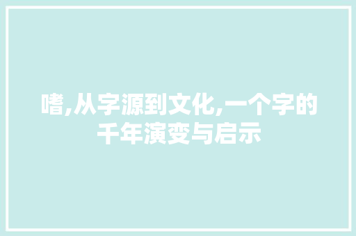 嗜,从字源到文化,一个字的千年演变与启示