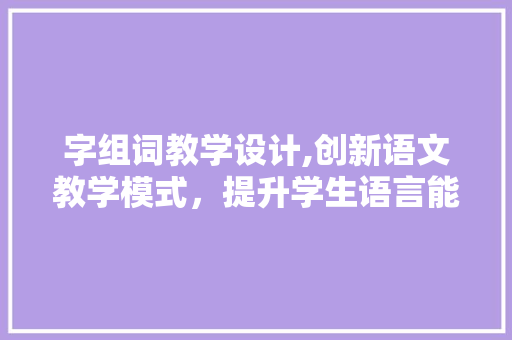 字组词教学设计,创新语文教学模式，提升学生语言能力
