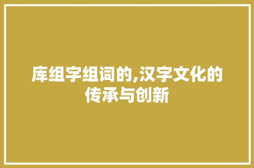 库组字组词的,汉字文化的传承与创新