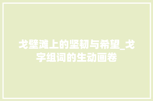 戈壁滩上的坚韧与希望_戈字组词的生动画卷