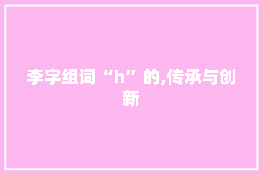 李字组词“h”的,传承与创新 工作报告