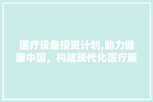 医疗设备投资计划,助力健康中国，构建现代化医疗服务体系
