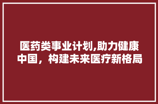 医药类事业计划,助力健康中国，构建未来医疗新格局