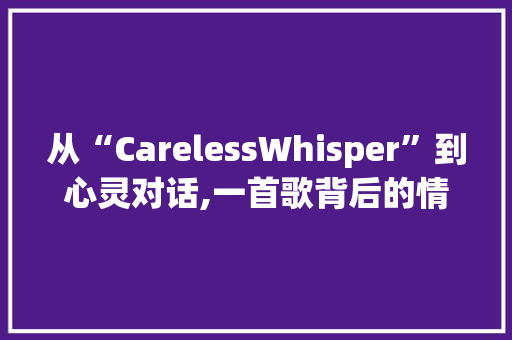 从“CarelessWhisper”到心灵对话,一首歌背后的情感密码与沟通艺术