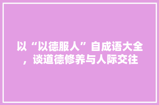 以“以德服人”自成语大全，谈道德修养与人际交往