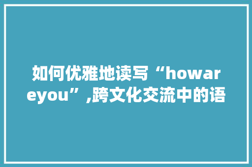 如何优雅地读写“howareyou”,跨文化交流中的语言艺术