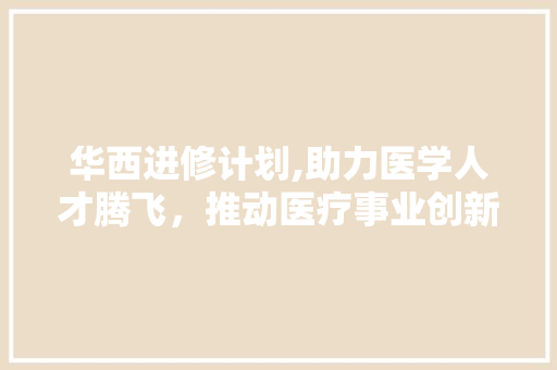 华西进修计划,助力医学人才腾飞，推动医疗事业创新发展