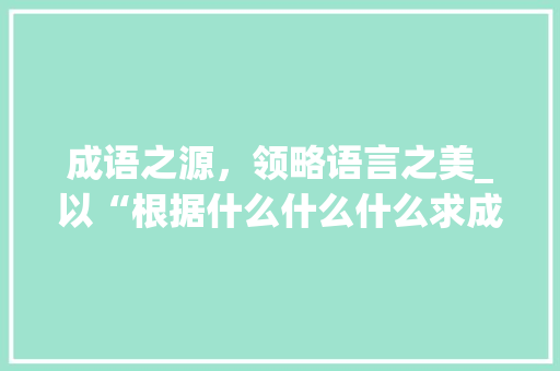 成语之源，领略语言之美_以“根据什么什么什么求成语大全”为例