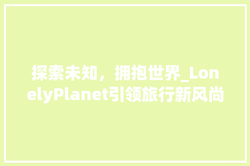探索未知，拥抱世界_LonelyPlanet引领旅行新风尚 工作类