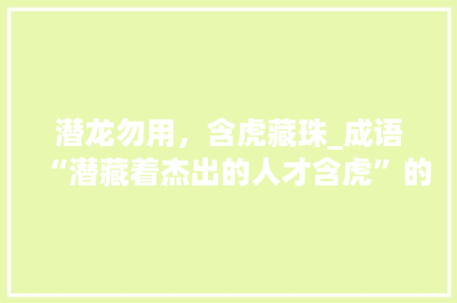 潜龙勿用，含虎藏珠_成语“潜藏着杰出的人才含虎”的深刻内涵 采访稿