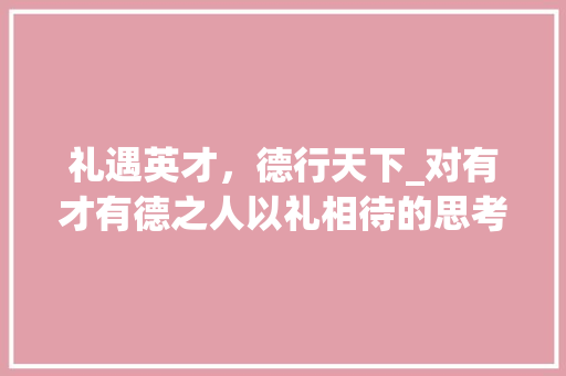 礼遇英才，德行天下_对有才有德之人以礼相待的思考与方法