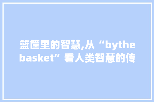 篮筐里的智慧,从“bythebasket”看人类智慧的传承与发展