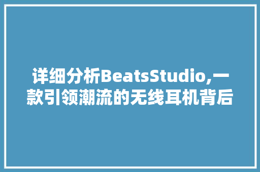 详细分析BeatsStudio,一款引领潮流的无线耳机背后的创新与科技 采访稿