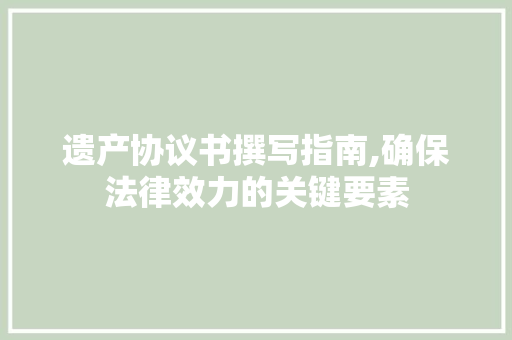遗产协议书撰写指南,确保法律效力的关键要素 生活随笔
