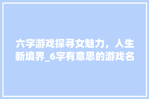 六字游戏探寻女魅力，人生新境界_6字有意思的游戏名字女 生活感悟