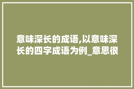 意味深长的成语,以意味深长的四字成语为例_意思很大的成语四个字