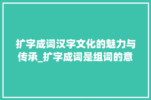 扩字成词汉字文化的魅力与传承_扩字成词是组词的意思吗 工作总结
