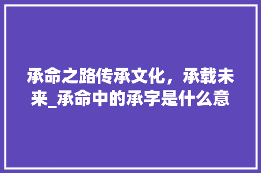承命之路传承文化，承载未来_承命中的承字是什么意思