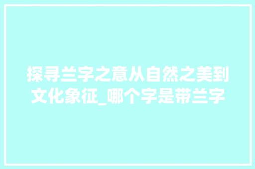 探寻兰字之意从自然之美到文化象征_哪个字是带兰字的意思呢