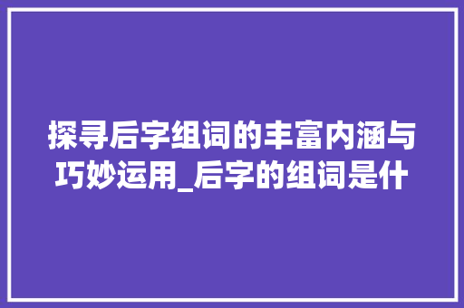 探寻后字组词的丰富内涵与巧妙运用_后字的组词是什么意思啊
