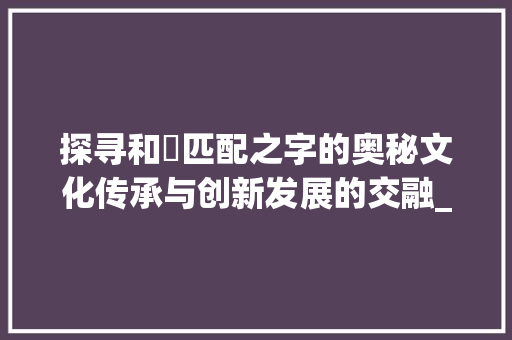 探寻和喆匹配之字的奥秘文化传承与创新发展的交融_和喆匹配的字是什么意思