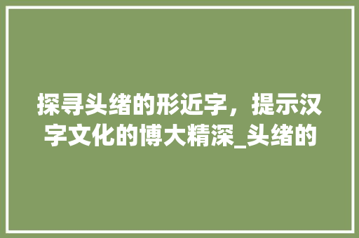 探寻头绪的形近字，提示汉字文化的博大精深_头绪的形近字是什么意思 采访稿