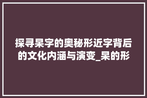 探寻杲字的奥秘形近字背后的文化内涵与演变_杲的形近字是什么意思