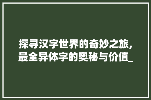 探寻汉字世界的奇妙之旅,最全异体字的奥秘与价值_最全的异体字是什么意思