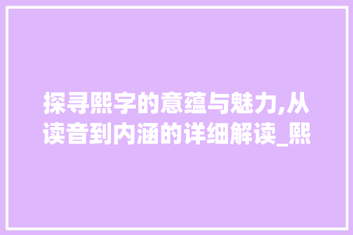探寻熙字的意蕴与魅力,从读音到内涵的详细解读_熙字的意思和读音是什么 工作报告 探寻熙字的意蕴与魅力,从读音到内涵的详细解读_熙字的意思和读音是什么 工作报告