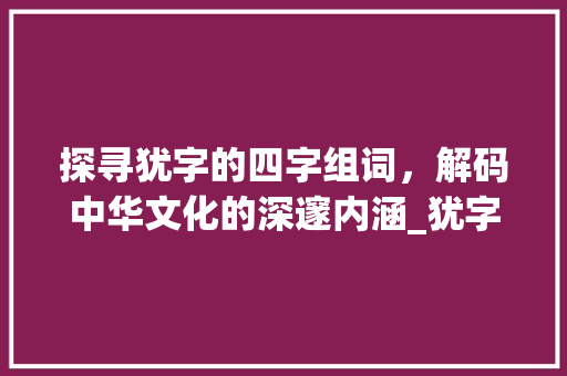 探寻犹字的四字组词，解码中华文化的深邃内涵_犹字的四字组词是什么意思