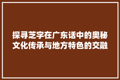 探寻芝字在广东话中的奥秘文化传承与地方特色的交融_芝字广东话的意思是什么