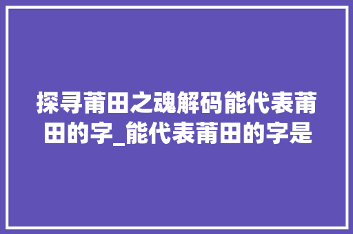 探寻莆田之魂解码能代表莆田的字_能代表莆田的字是什么意思 工作类